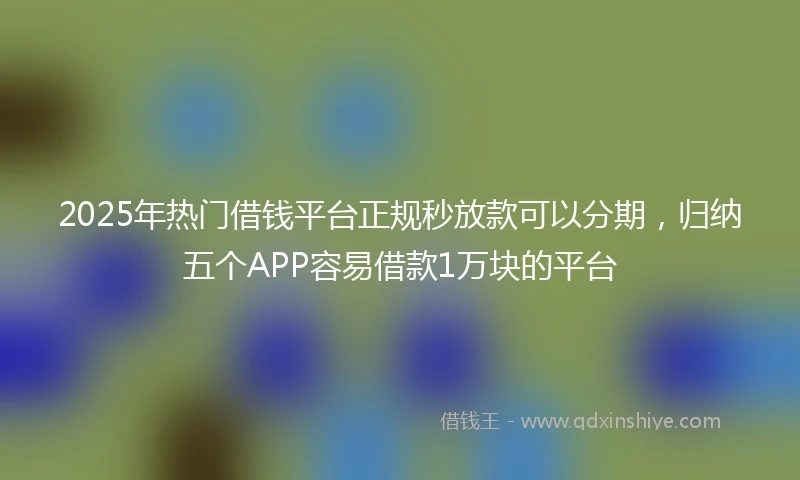 2025年热门借钱平台正规秒放款可以分期，归纳五个APP容易借款1万块的平台