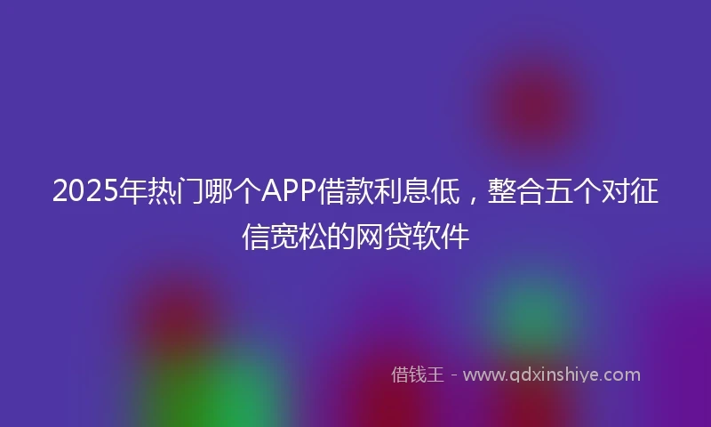 2025年热门哪个APP借款利息低，整合五个对征信宽松的网贷软件