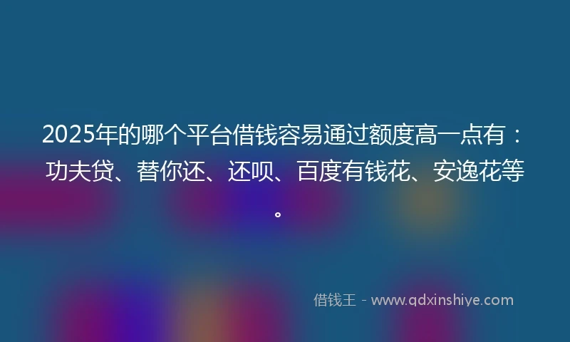2025年的哪个平台借钱容易通过额度高一点有：功夫贷、替你还、还呗、百度有钱花、安逸花等。