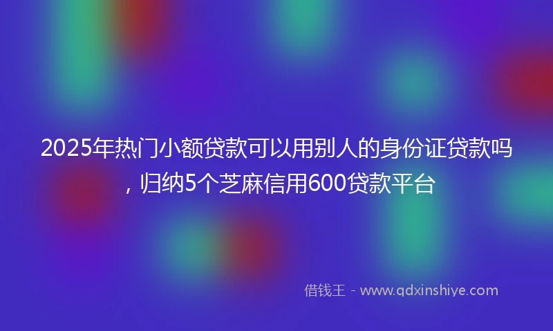 2025年热门小额贷款可以用别人的身份证贷款吗，归纳5个芝麻信用600贷款平台