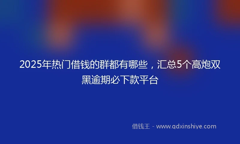 2025年热门借钱的群都有哪些，汇总5个高炮双黑逾期必下款平台