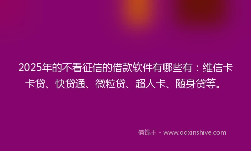 2025年的不看征信的借款软件有哪些有：维信卡卡贷、快贷通、微粒贷、超人卡、随身贷等。