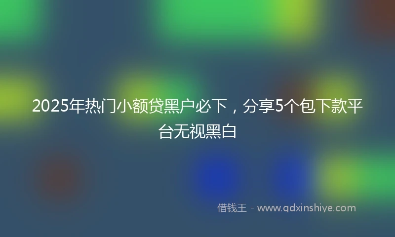 2025年热门小额贷黑户必下，分享5个包下款平台无视黑白