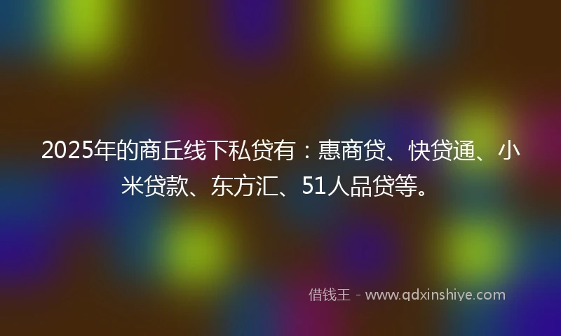 2025年的商丘线下私贷有：惠商贷、快贷通、小米贷款、东方汇、51人品贷等。