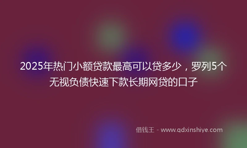 2025年热门小额贷款最高可以贷多少，罗列5个无视负债快速下款长期网贷的口子