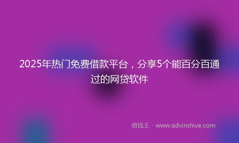 2025年热门免费借款平台，分享5个能百分百通过的网贷软件