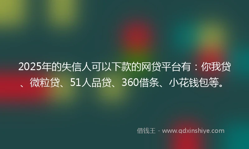 2025年的失信人可以下款的网贷平台有：你我贷、微粒贷、51人品贷、360借条、小花钱包等。