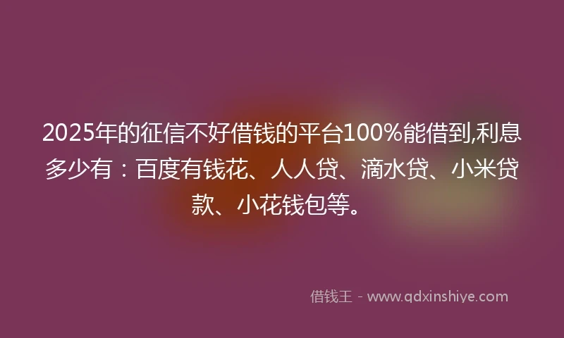 2025年的征信不好借钱的平台100%能借到,利息多少有：百度有钱花、人人贷、滴水贷、小米贷款、小花钱包等。