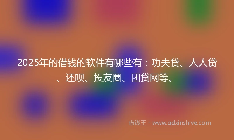 2025年的借钱的软件有哪些有：功夫贷、人人贷、还呗、投友圈、团贷网等。