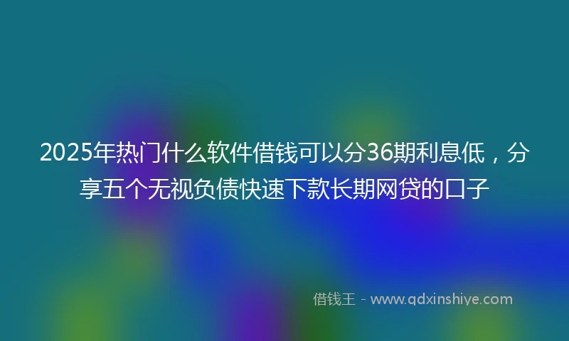 2025年热门什么软件借钱可以分36期利息低，分享五个无视负债快速下款长期网贷的口子