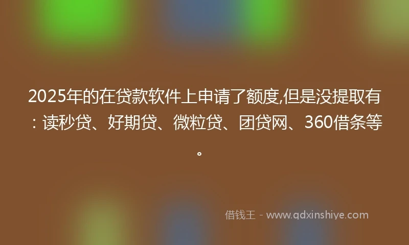 2025年的在贷款软件上申请了额度,但是没提取有：读秒贷、好期贷、微粒贷、团贷网、360借条等。