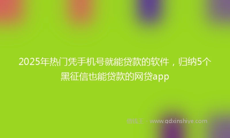 2025年热门凭手机号就能贷款的软件，归纳5个黑征信也能贷款的网贷app