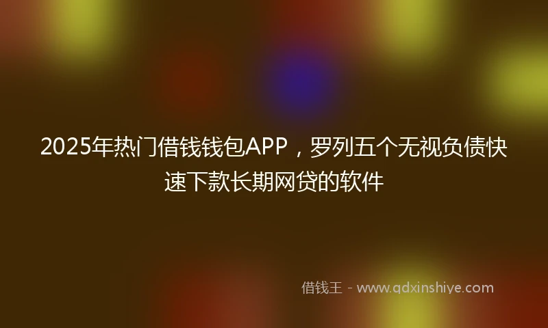 2025年热门借钱钱包APP，罗列五个无视负债快速下款长期网贷的软件