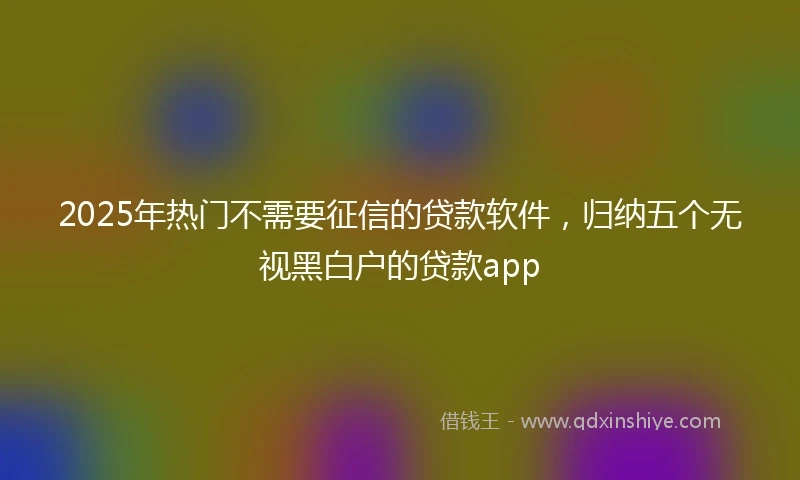 2025年热门不需要征信的贷款软件，归纳五个无视黑白户的贷款app