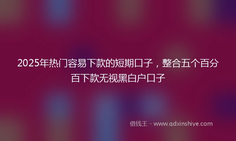 2025年热门容易下款的短期口子，整合五个百分百下款无视黑白户口子