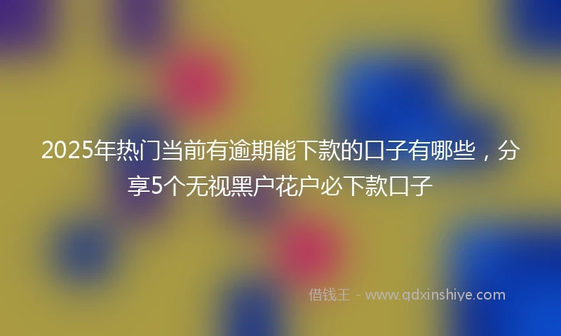 2025年热门当前有逾期能下款的口子有哪些，分享5个无视黑户花户必下款口子