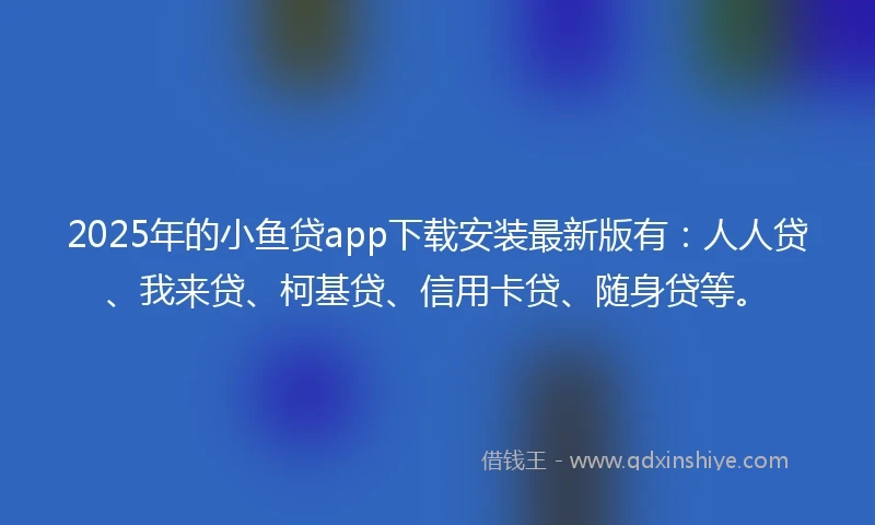 2025年的小鱼贷app下载安装最新版有：人人贷、我来贷、柯基贷、信用卡贷、随身贷等。