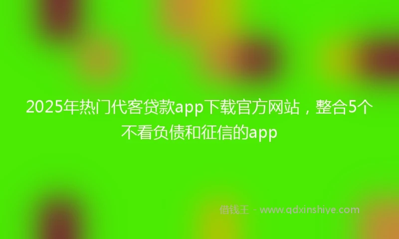 2025年热门代客贷款app下载官方网站，整合5个不看负债和征信的app
