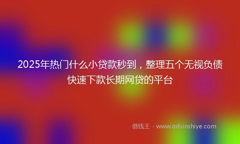 2025年热门什么小贷款秒到，整理五个无视负债快速下款长期网贷的平台
