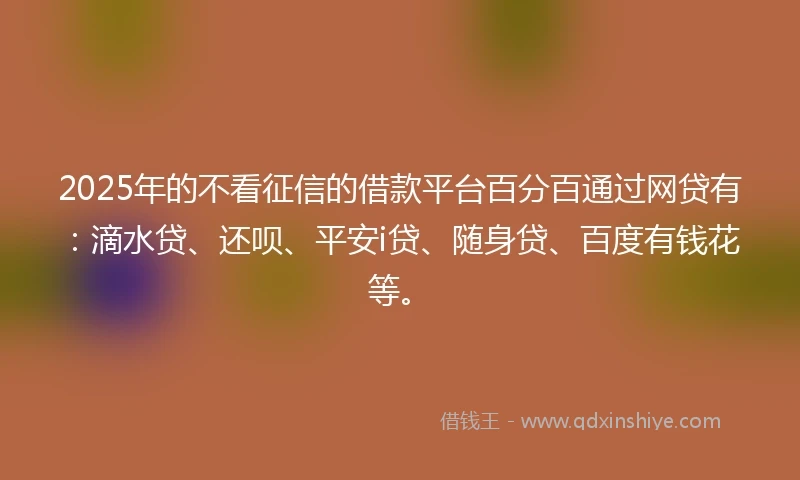 2025年的不看征信的借款平台百分百通过网贷有：滴水贷、还呗、平安i贷、随身贷、百度有钱花等。