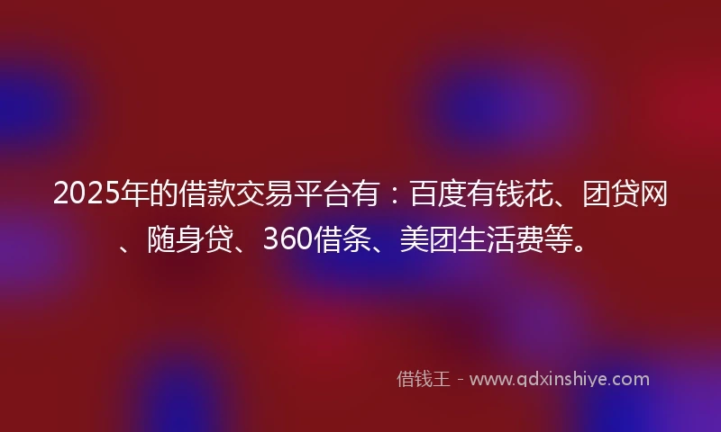 2025年的借款交易平台有：百度有钱花、团贷网、随身贷、360借条、美团生活费等。