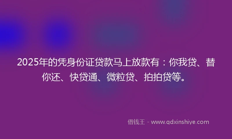 2025年的凭身份证贷款马上放款有：你我贷、替你还、快贷通、微粒贷、拍拍贷等。