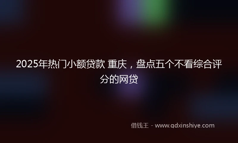 2025年热门小额贷款 重庆，盘点五个不看综合评分的网贷