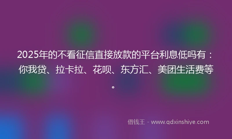2025年的不看征信直接放款的平台利息低吗有：你我贷、拉卡拉、花呗、东方汇、美团生活费等。