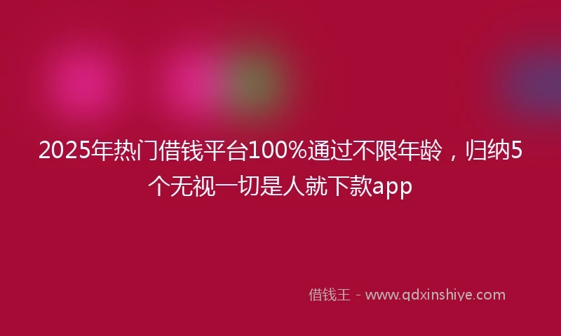 2025年热门借钱平台100%通过不限年龄，归纳5个无视一切是人就下款app