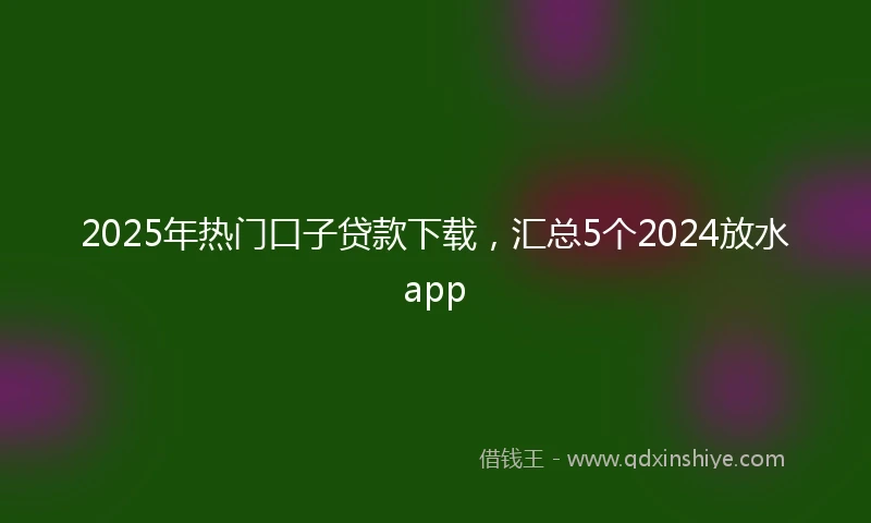 2025年热门口子贷款下载，汇总5个2024放水app