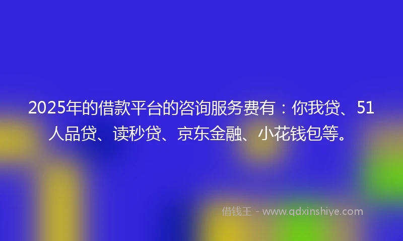 2025年的借款平台的咨询服务费有：你我贷、51人品贷、读秒贷、京东金融、小花钱包等。