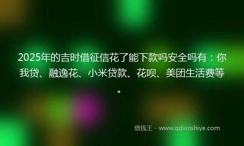 2025年的吉时借征信花了能下款吗安全吗有：你我贷、融逸花、小米贷款、花呗、美团生活费等。