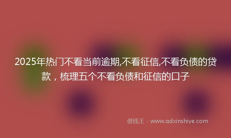 2025年热门不看当前逾期,不看征信,不看负债的贷款，梳理五个不看负债和征信的口子