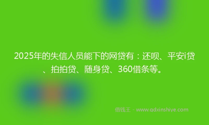 2025年的失信人员能下的网贷有：还呗、平安i贷、拍拍贷、随身贷、360借条等。