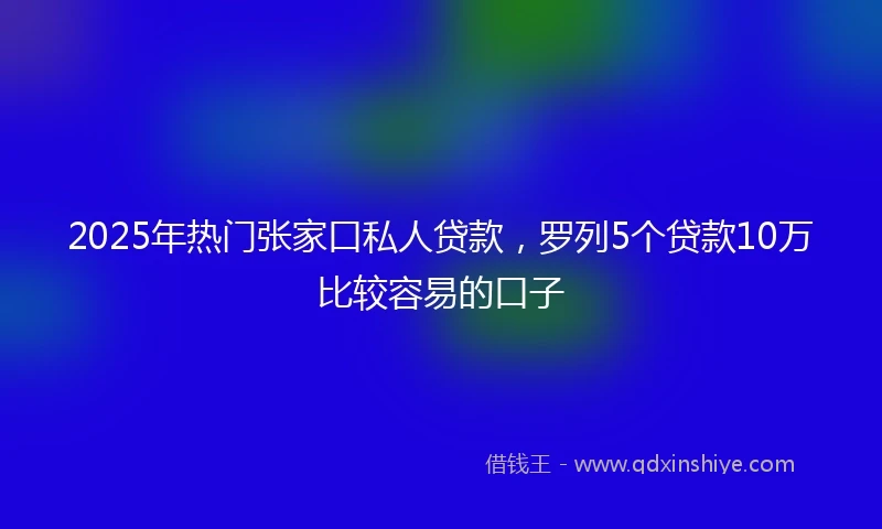 2025年热门张家口私人贷款，罗列5个贷款10万比较容易的口子