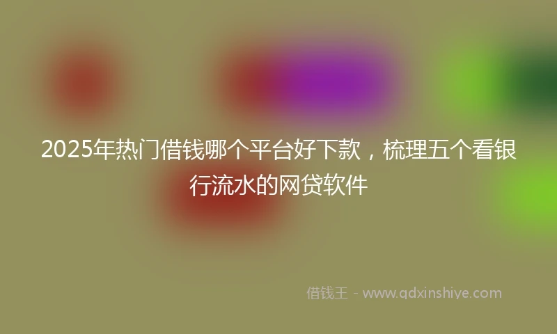 2025年热门借钱哪个平台好下款，梳理五个看银行流水的网贷软件