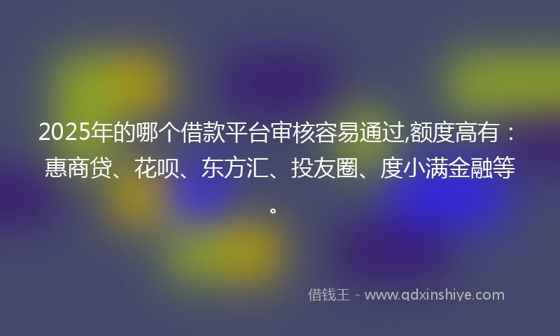 2025年的哪个借款平台审核容易通过,额度高有：惠商贷、花呗、东方汇、投友圈、度小满金融等。