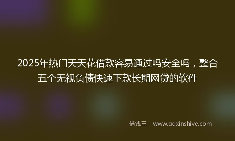 2025年热门天天花借款容易通过吗安全吗，整合五个无视负债快速下款长期网贷的软件