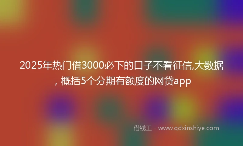 2025年热门借3000必下的口子不看征信,大数据，概括5个分期有额度的网贷app
