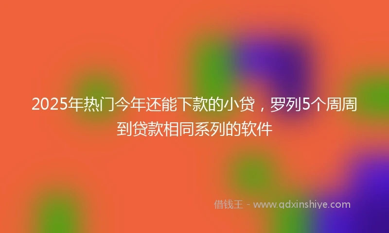 2025年热门今年还能下款的小贷，罗列5个周周到贷款相同系列的软件