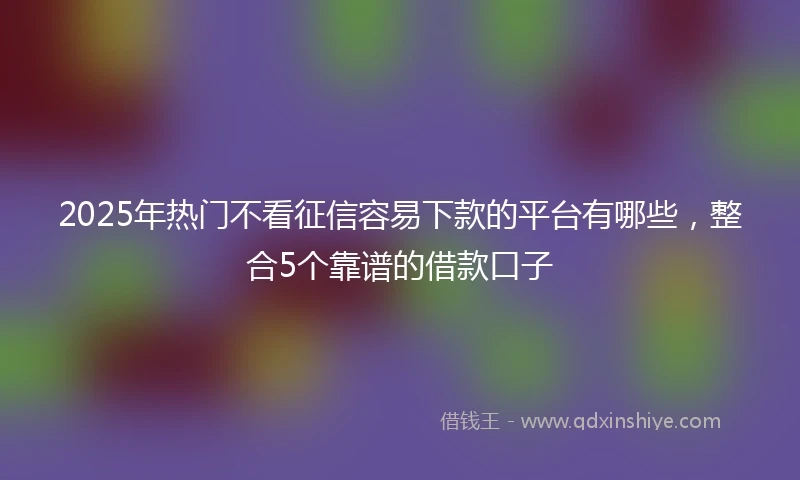 2025年热门不看征信容易下款的平台有哪些，整合5个靠谱的借款口子