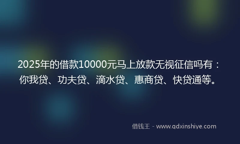 2025年的借款10000元马上放款无视征信吗有：你我贷、功夫贷、滴水贷、惠商贷、快贷通等。