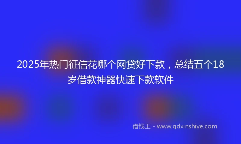 2025年热门征信花哪个网贷好下款，总结五个18岁借款神器快速下款软件