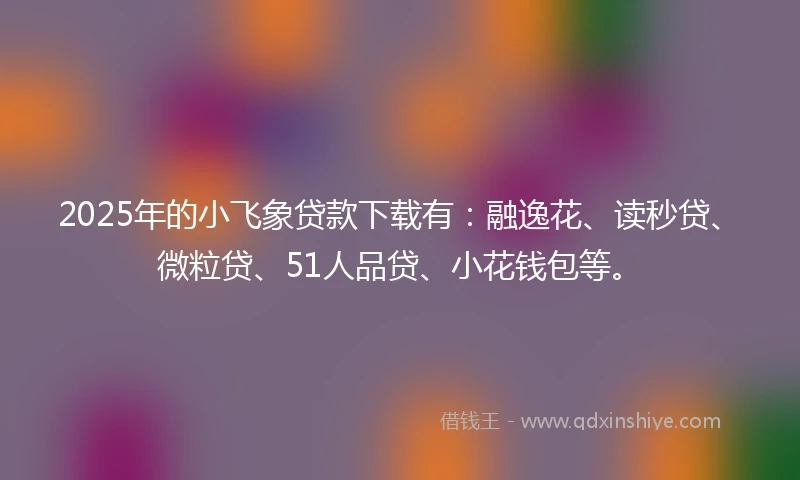 2025年的小飞象贷款下载有：融逸花、读秒贷、微粒贷、51人品贷、小花钱包等。