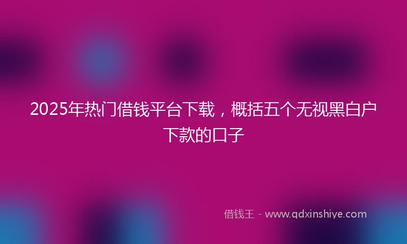 2025年热门借钱平台下载，概括五个无视黑白户下款的口子