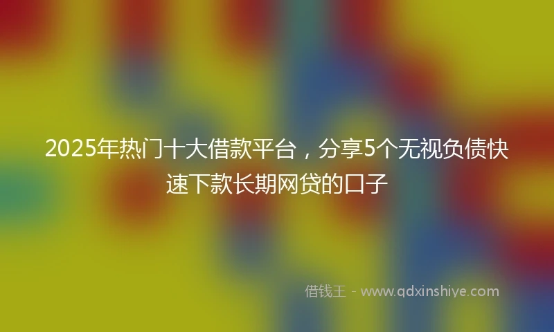 2025年热门十大借款平台，分享5个无视负债快速下款长期网贷的口子