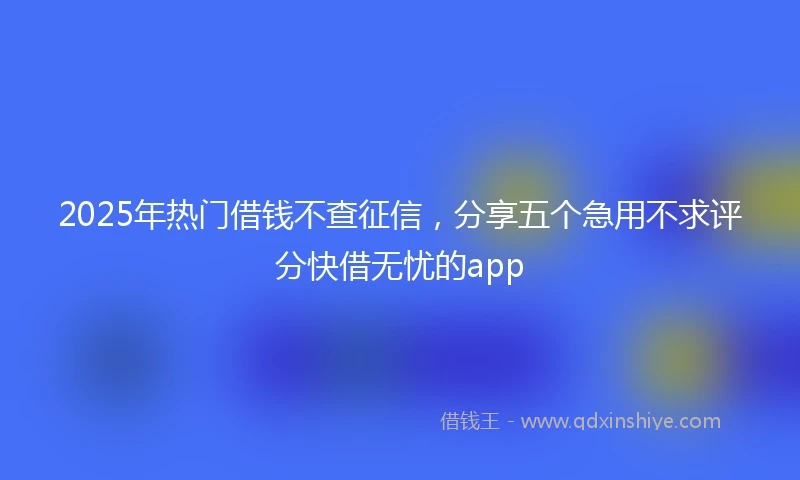 2025年热门借钱不查征信，分享五个急用不求评分快借无忧的app