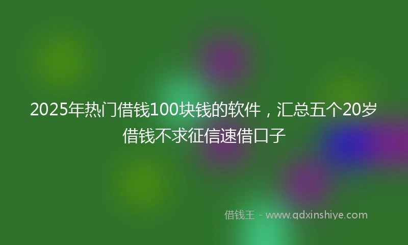 2025年热门借钱100块钱的软件，汇总五个20岁借钱不求征信速借口子