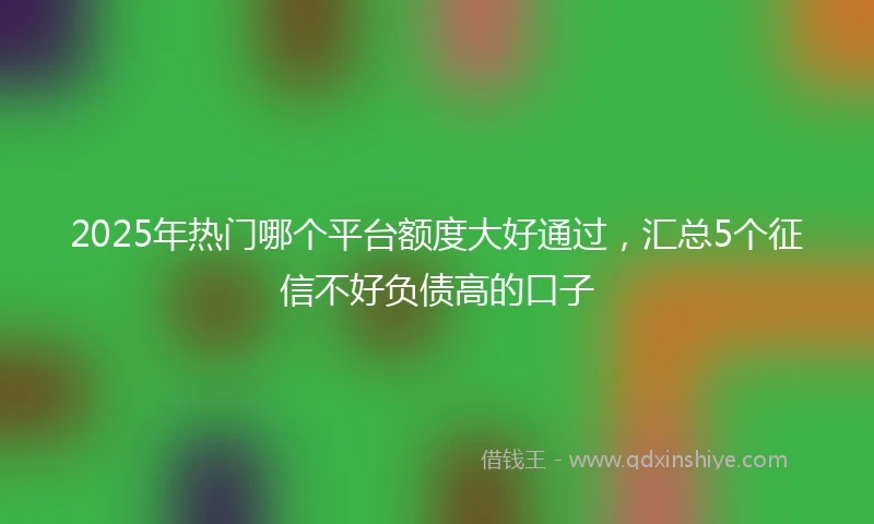2025年热门哪个平台额度大好通过，汇总5个征信不好负债高的口子