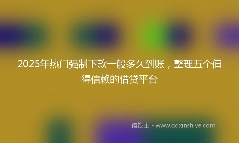 2025年热门强制下款一般多久到账，整理五个值得信赖的借贷平台